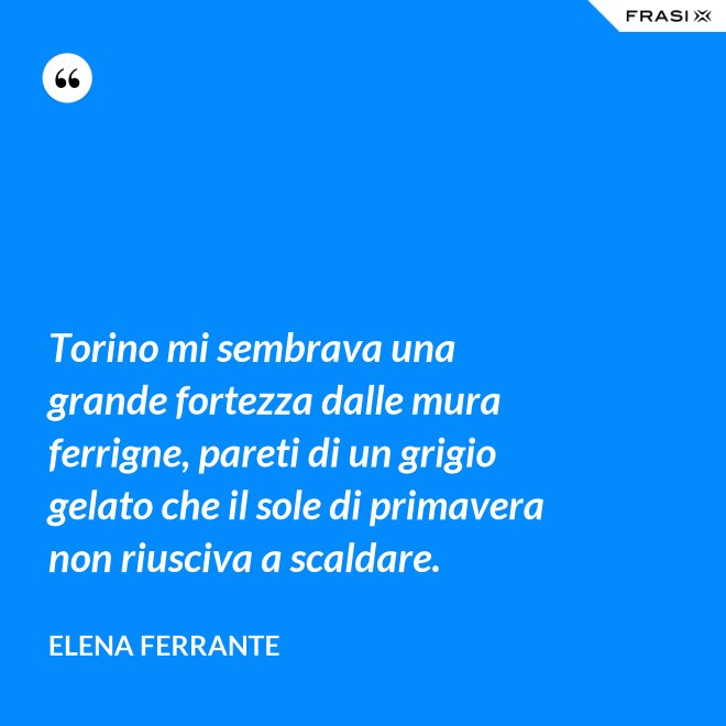 Torino mi sembrava una grande fortezza dalle mura ferrigne, pareti di un grigio gelato che il sole di primavera non riusciva a scaldare. - Elena Ferrante