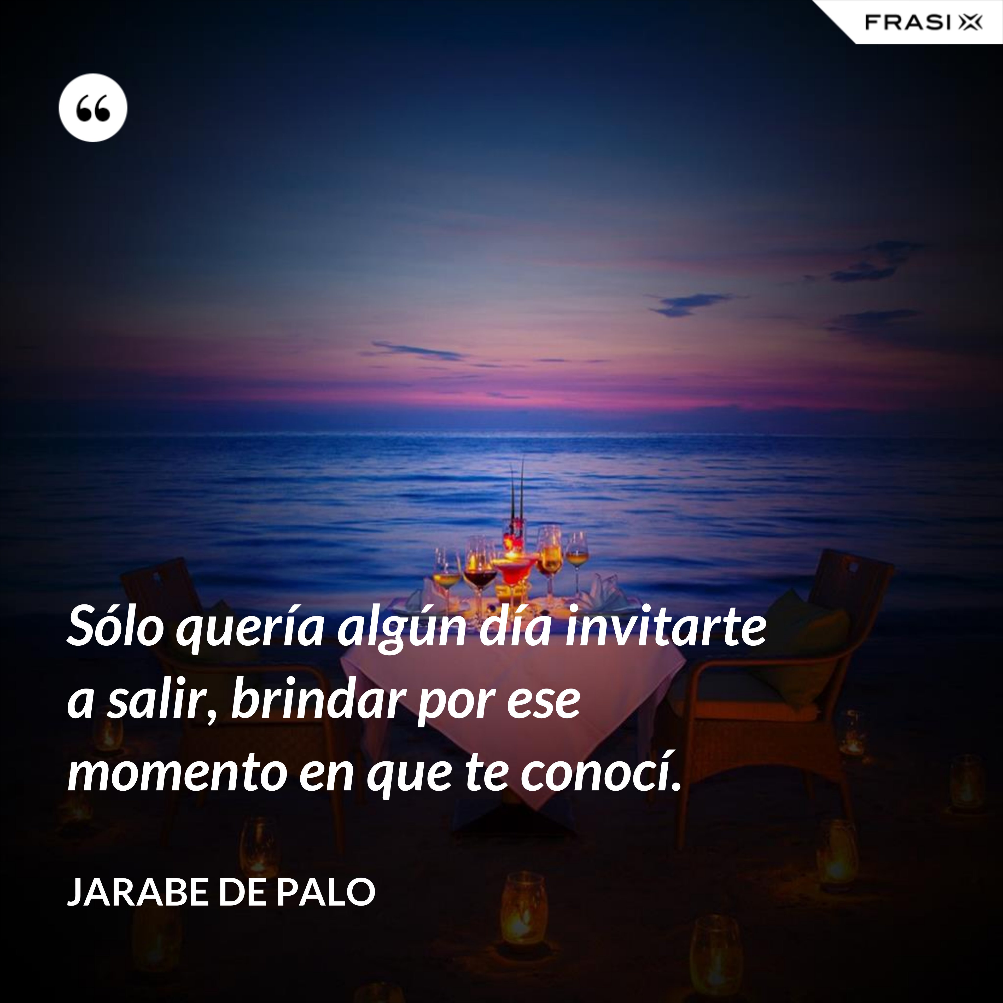 Sólo quería algún día invitarte a salir, brindar por ese momento en que te conocí. - Jarabe De Palo