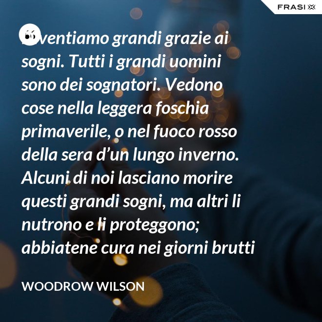 Diventiamo grandi grazie ai sogni. Tutti i grandi uomini sono dei sognatori. Vedono cose nella leggera foschia primaverile, o nel fuoco rosso della sera d’un lungo inverno. Alcuni di noi lasciano morire questi grandi sogni, ma altri li nutrono e li proteggono; abbiatene cura nei giorni brutti affinchè portino il sole e la luce che viene sempre a chi spera col cuore che i propri sogni si avverino. - Woodrow Wilson