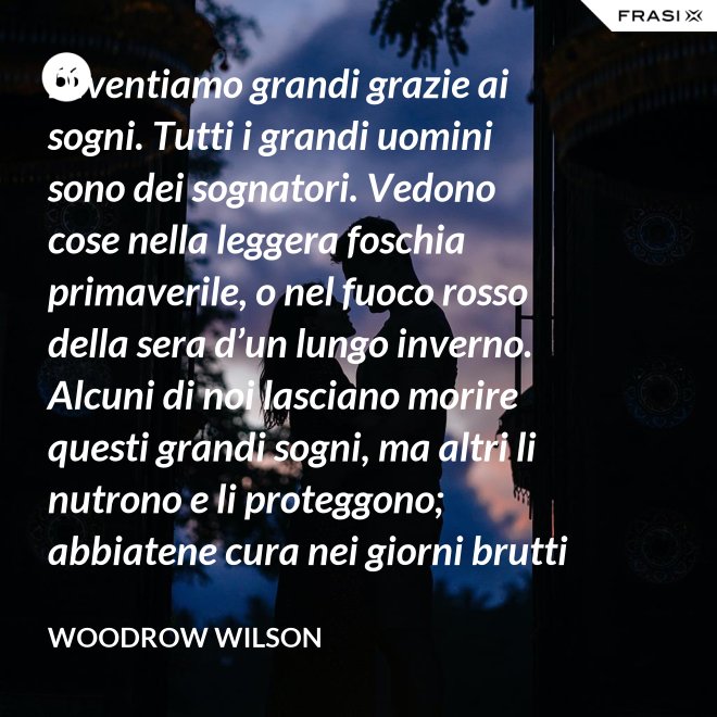 Diventiamo grandi grazie ai sogni. Tutti i grandi uomini sono dei sognatori. Vedono cose nella leggera foschia primaverile, o nel fuoco rosso della sera d’un lungo inverno. Alcuni di noi lasciano morire questi grandi sogni, ma altri li nutrono e li proteggono; abbiatene cura nei giorni brutti affinchè portino il sole e la luce che viene sempre a chi spera col cuore che i propri sogni si avverino. - Woodrow Wilson