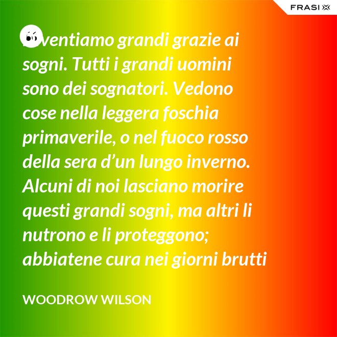 Diventiamo grandi grazie ai sogni. Tutti i grandi uomini sono dei sognatori. Vedono cose nella leggera foschia primaverile, o nel fuoco rosso della sera d’un lungo inverno. Alcuni di noi lasciano morire questi grandi sogni, ma altri li nutrono e li proteggono; abbiatene cura nei giorni brutti affinchè portino il sole e la luce che viene sempre a chi spera col cuore che i propri sogni si avverino. - Woodrow Wilson