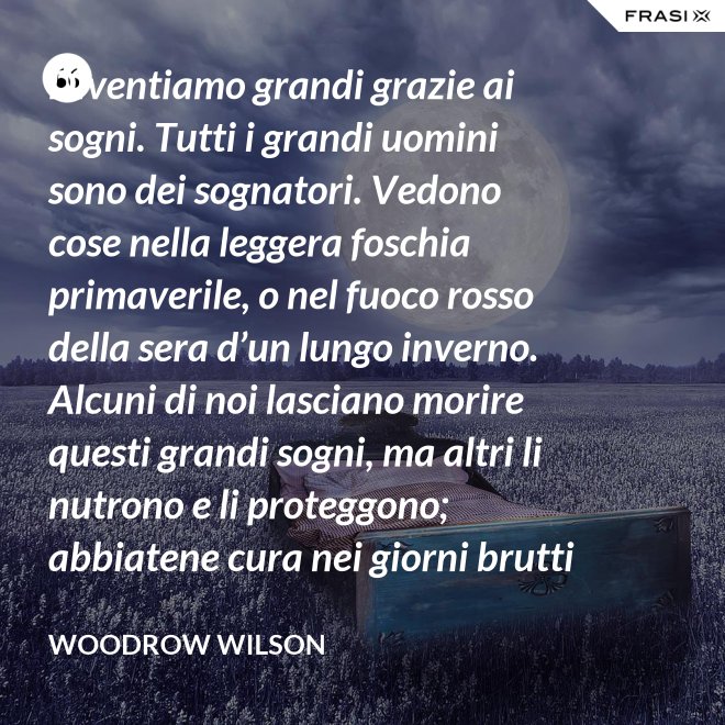 Diventiamo grandi grazie ai sogni. Tutti i grandi uomini sono dei sognatori. Vedono cose nella leggera foschia primaverile, o nel fuoco rosso della sera d’un lungo inverno. Alcuni di noi lasciano morire questi grandi sogni, ma altri li nutrono e li proteggono; abbiatene cura nei giorni brutti affinchè portino il sole e la luce che viene sempre a chi spera col cuore che i propri sogni si avverino. - Woodrow Wilson