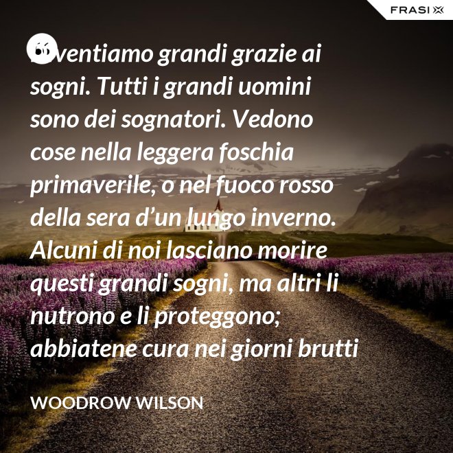Diventiamo grandi grazie ai sogni. Tutti i grandi uomini sono dei sognatori. Vedono cose nella leggera foschia primaverile, o nel fuoco rosso della sera d’un lungo inverno. Alcuni di noi lasciano morire questi grandi sogni, ma altri li nutrono e li proteggono; abbiatene cura nei giorni brutti affinchè portino il sole e la luce che viene sempre a chi spera col cuore che i propri sogni si avverino. - Woodrow Wilson