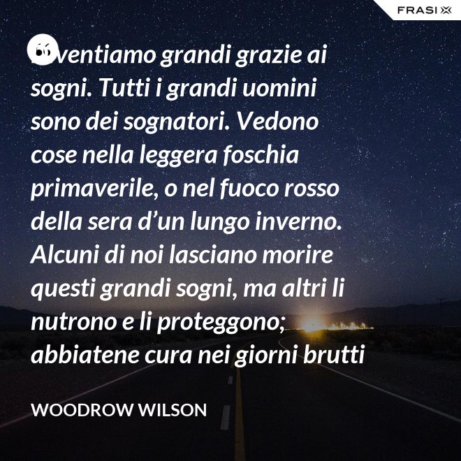 Diventiamo grandi grazie ai sogni. Tutti i grandi uomini sono dei sognatori. Vedono cose nella leggera foschia primaverile, o nel fuoco rosso della sera d’un lungo inverno. Alcuni di noi lasciano morire questi grandi sogni, ma altri li nutrono e li proteggono; abbiatene cura nei giorni brutti affinchè portino il sole e la luce che viene sempre a chi spera col cuore che i propri sogni si avverino. - Woodrow Wilson