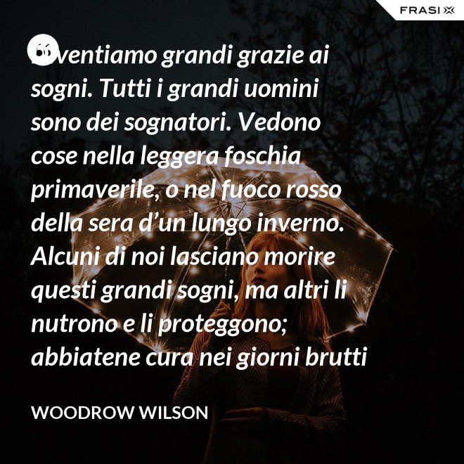 Diventiamo grandi grazie ai sogni. Tutti i grandi uomini sono dei sognatori. Vedono cose nella leggera foschia primaverile, o nel fuoco rosso della sera d’un lungo inverno. Alcuni di noi lasciano morire questi grandi sogni, ma altri li nutrono e li proteggono; abbiatene cura nei giorni brutti affinchè portino il sole e la luce che viene sempre a chi spera col cuore che i propri sogni si avverino. - Woodrow Wilson