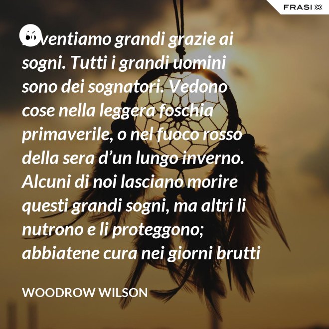 Diventiamo grandi grazie ai sogni. Tutti i grandi uomini sono dei sognatori. Vedono cose nella leggera foschia primaverile, o nel fuoco rosso della sera d’un lungo inverno. Alcuni di noi lasciano morire questi grandi sogni, ma altri li nutrono e li proteggono; abbiatene cura nei giorni brutti affinchè portino il sole e la luce che viene sempre a chi spera col cuore che i propri sogni si avverino. - Woodrow Wilson