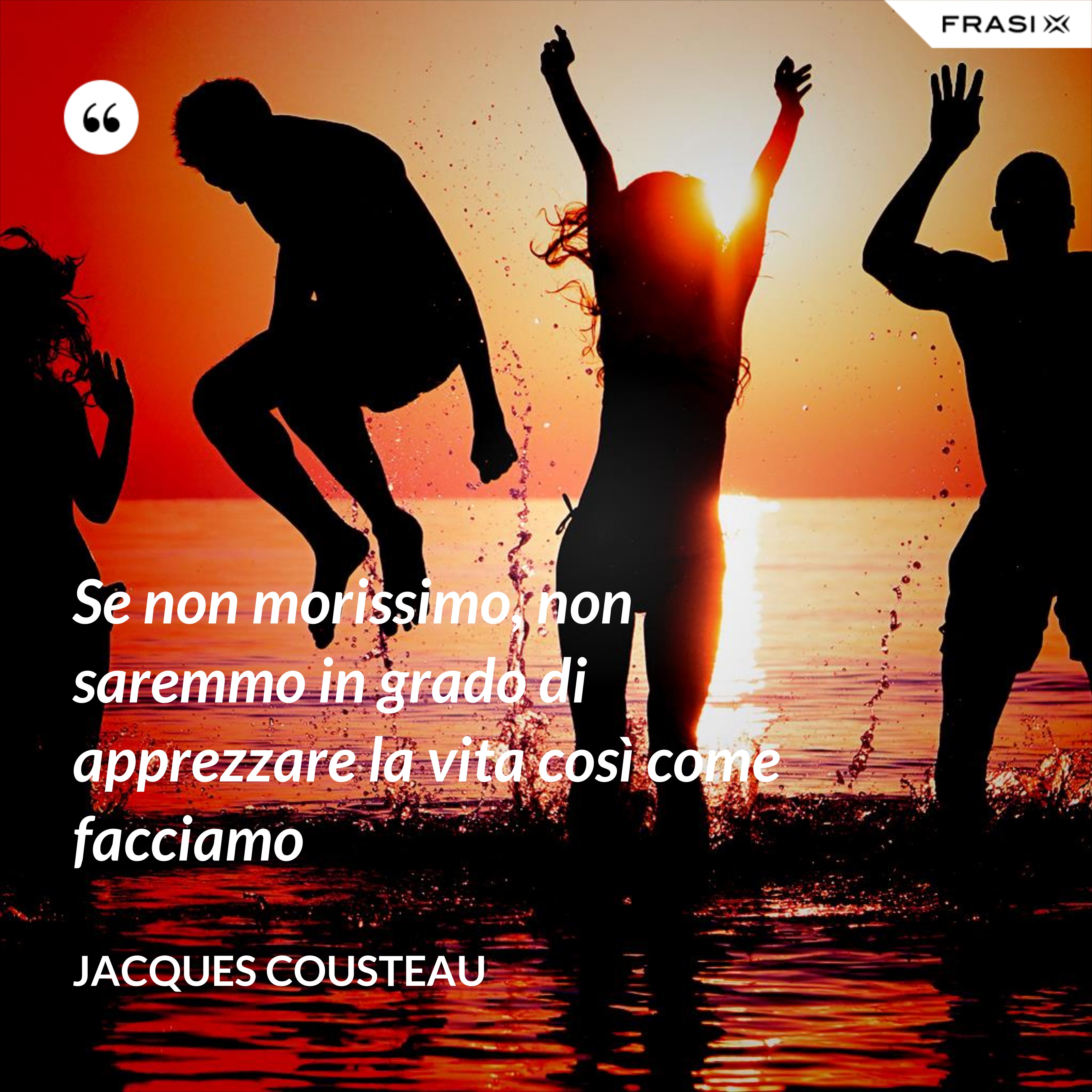 Se non morissimo, non saremmo in grado di apprezzare la vita così come facciamo - Jacques Cousteau
