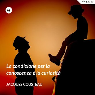 La condizione per la conoscenza è la curiosità - Jacques Cousteau