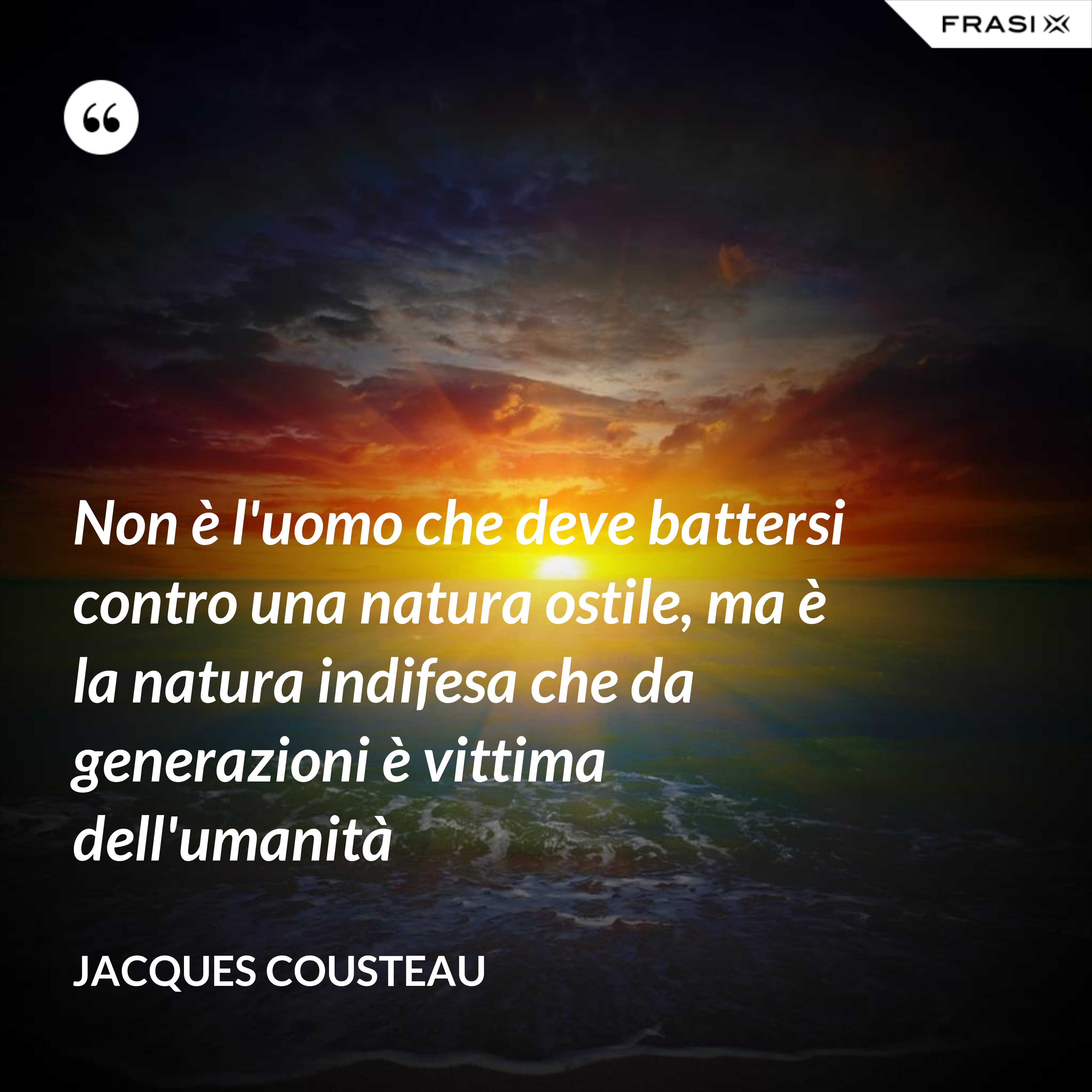 Non è l'uomo che deve battersi contro una natura ostile, ma è la natura indifesa che da generazioni è vittima dell'umanità - Jacques Cousteau