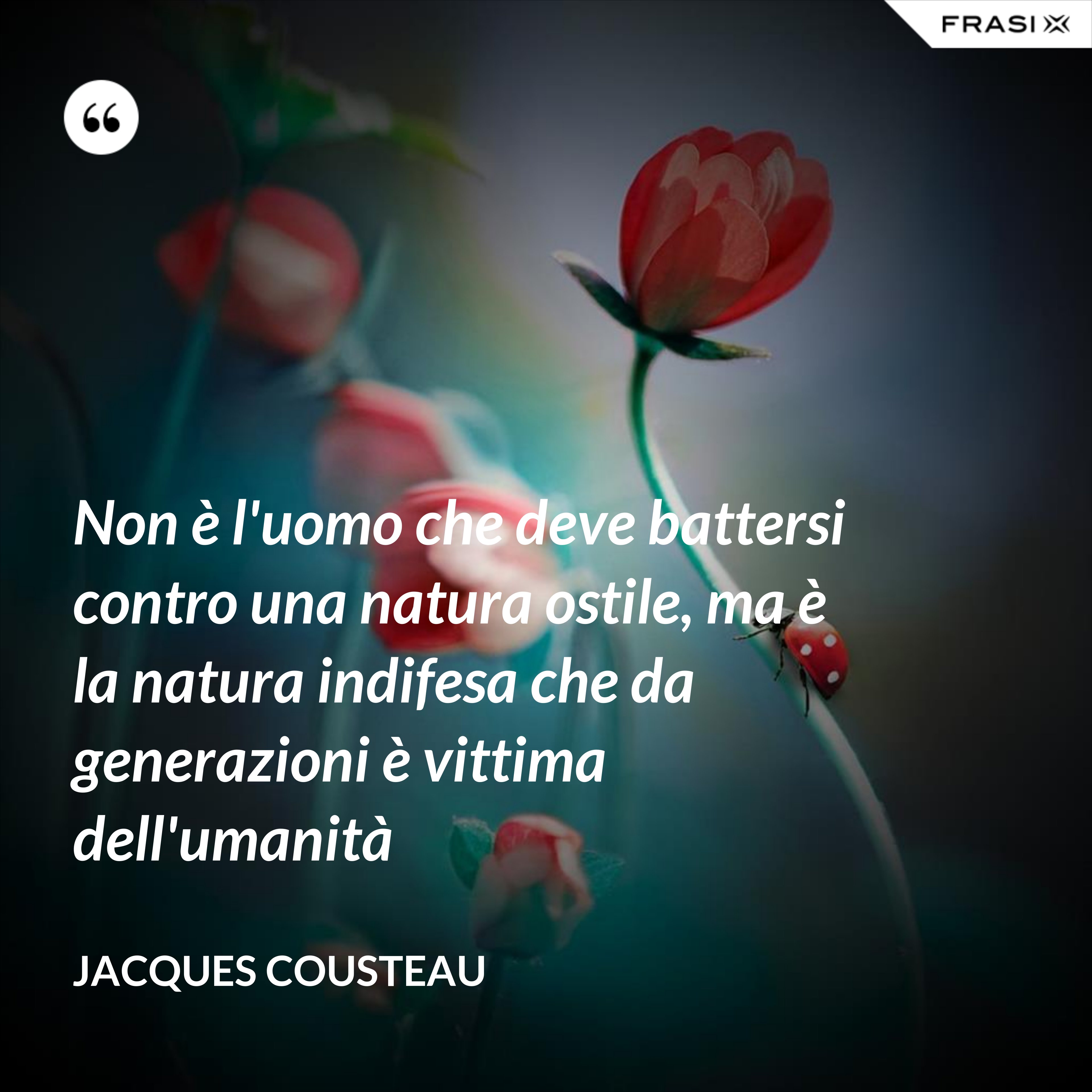 Non è l'uomo che deve battersi contro una natura ostile, ma è la natura indifesa che da generazioni è vittima dell'umanità - Jacques Cousteau