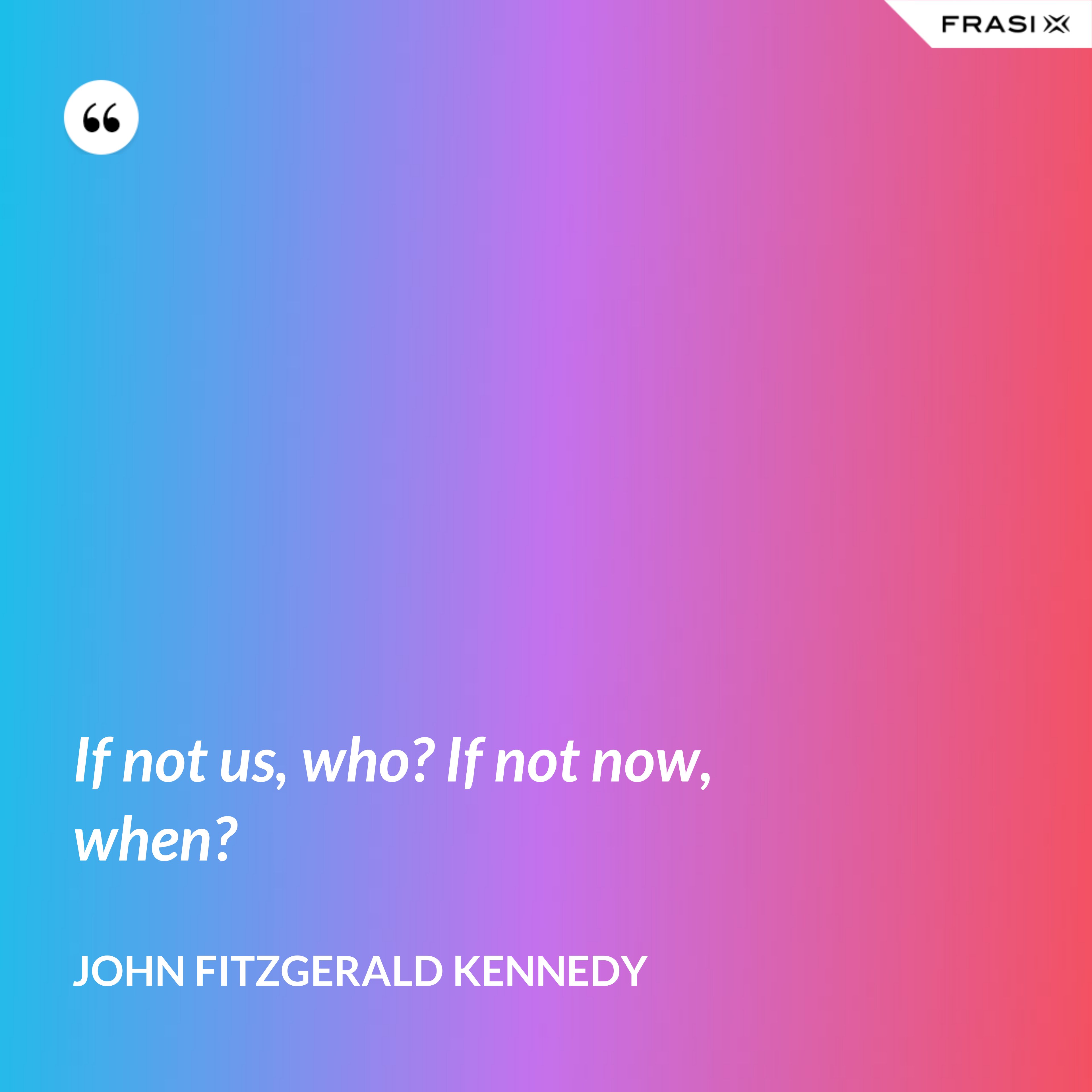 If not us, who? If not now, when? - John Fitzgerald Kennedy