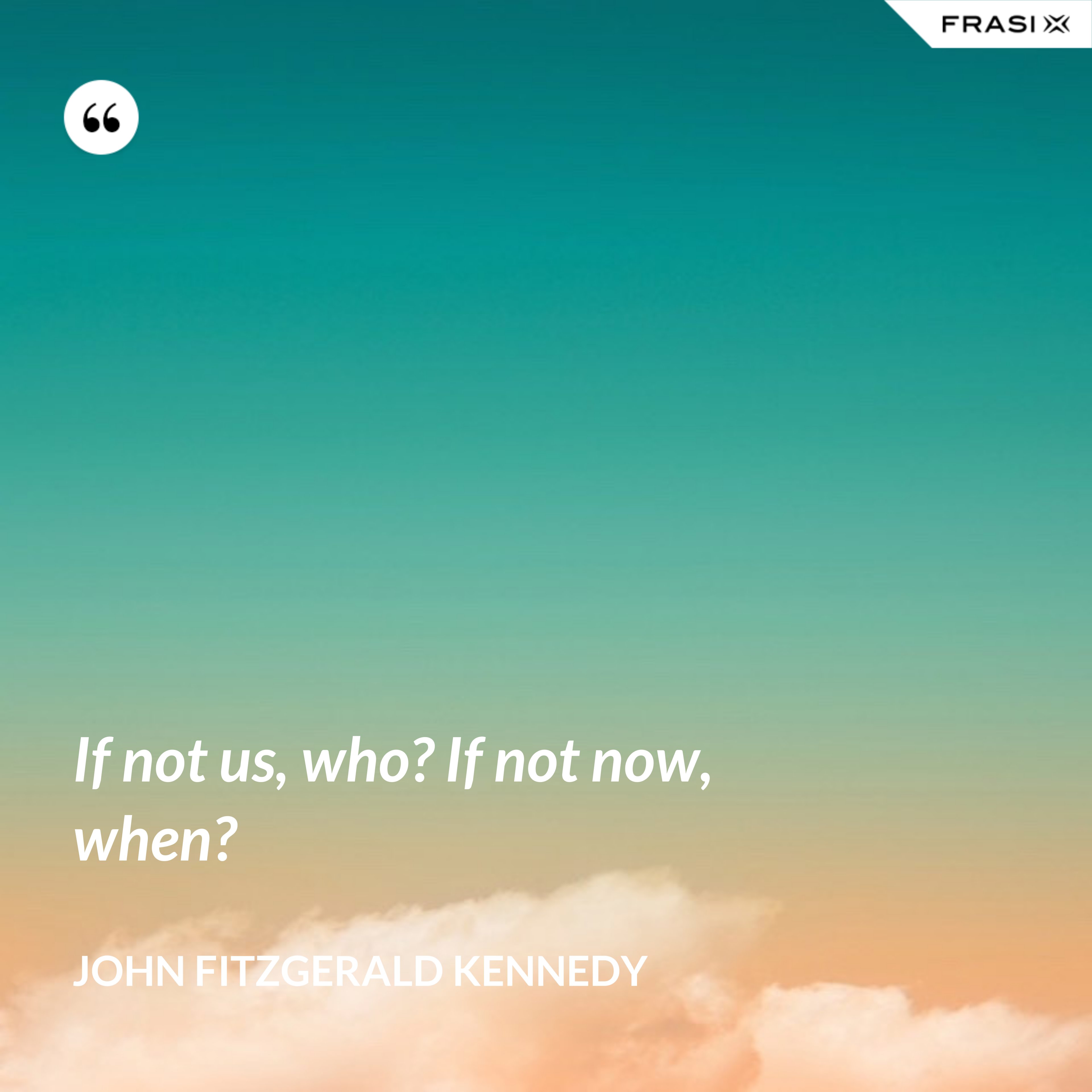 If not us, who? If not now, when? - John Fitzgerald Kennedy