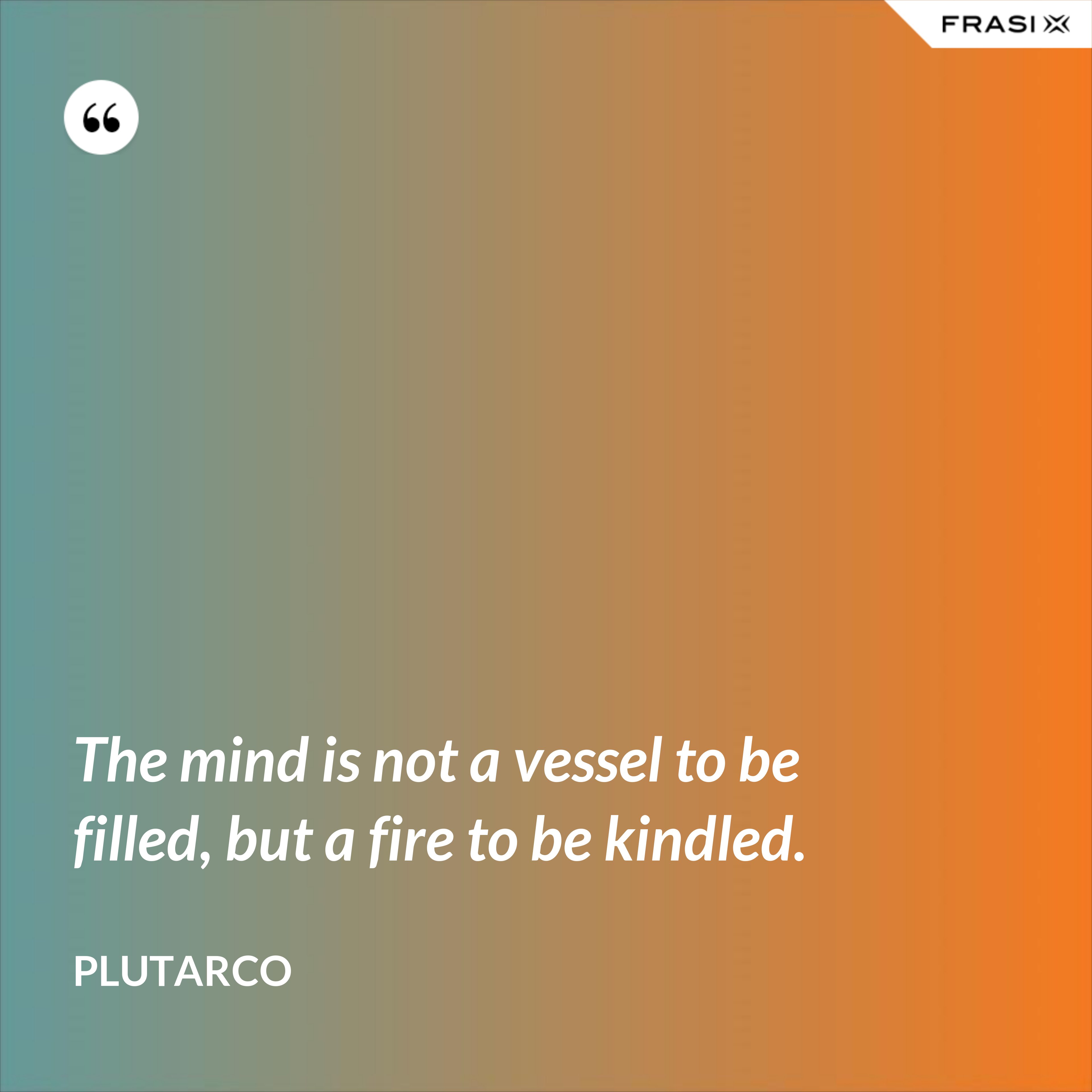 The mind is not a vessel to be filled, but a fire to be kindled. - Plutarco