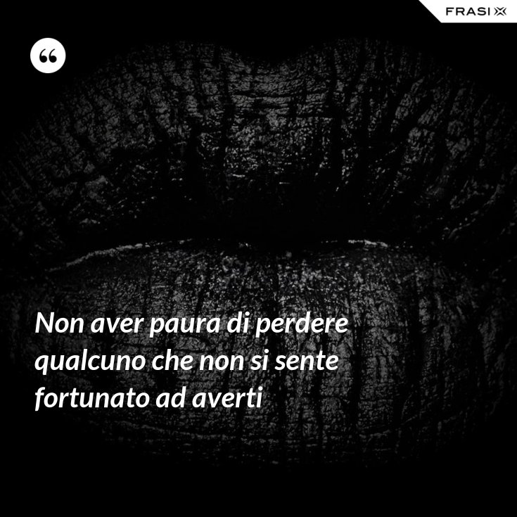 Non aver paura di perdere qualcuno che non si sente fortunato ad averti