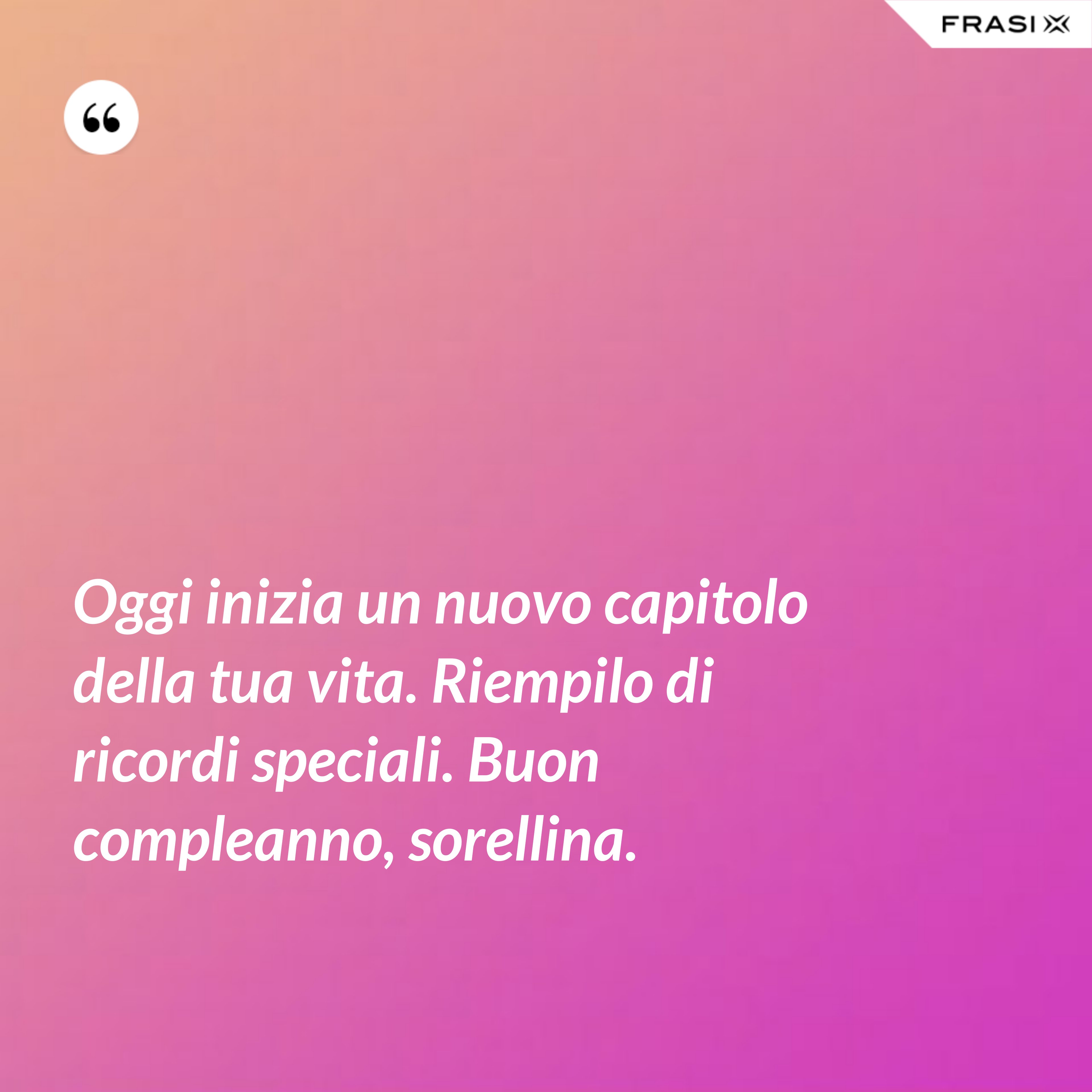 Oggi inizia un nuovo capitolo della tua vita. Riempilo di ricordi speciali. Buon compleanno, sorellina. - Anonimo