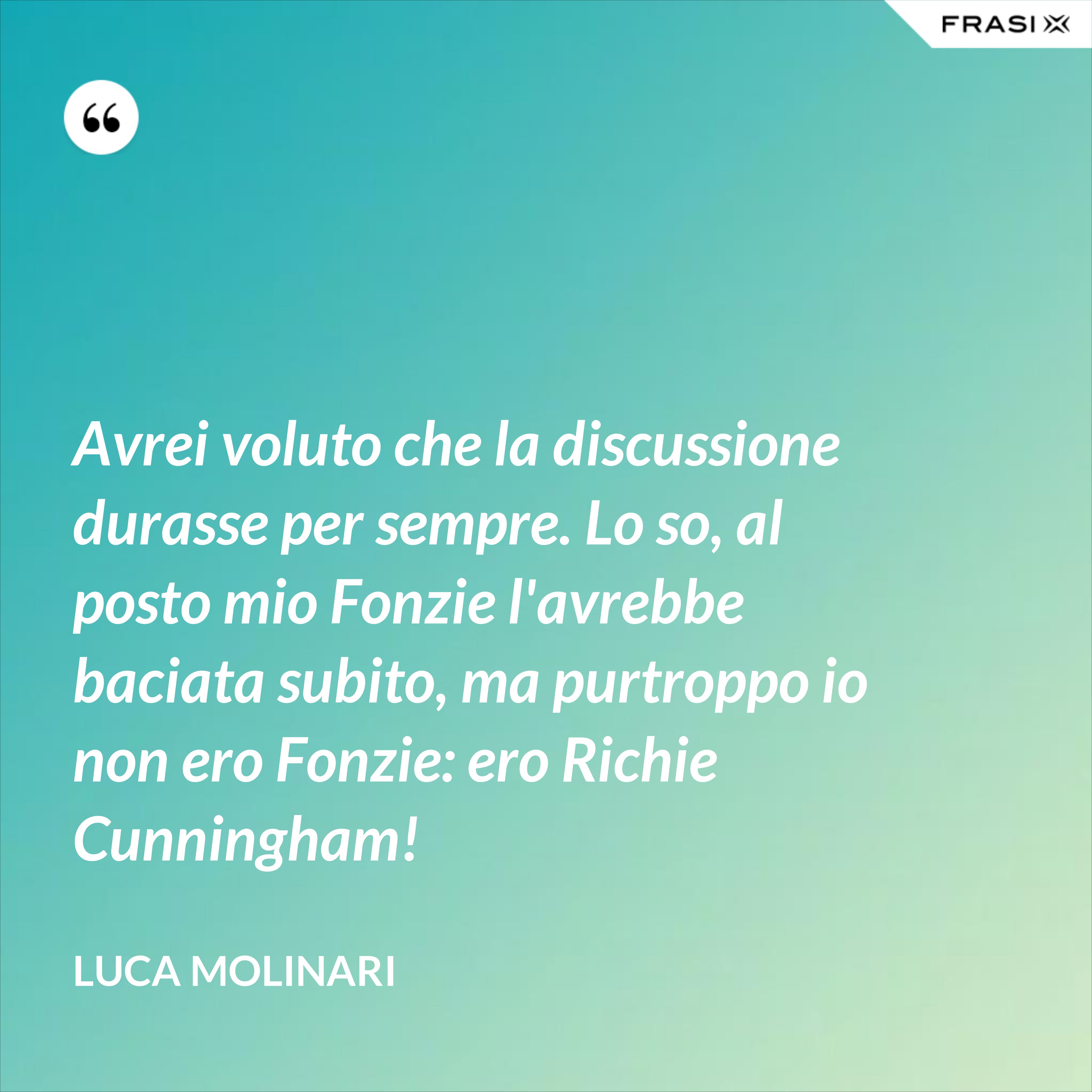 Avrei voluto che la discussione durasse per sempre. Lo so, al posto mio Fonzie l'avrebbe baciata subito, ma purtroppo io non ero Fonzie: ero Richie Cunningham! - Luca Molinari