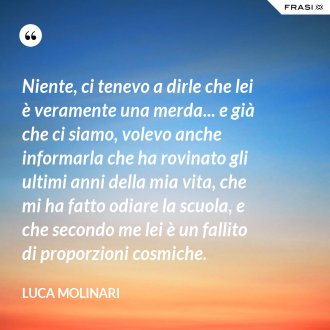 Niente, ci tenevo a dirle che lei è veramente una merda... e già che ci siamo, volevo anche informarla che ha rovinato gli ultimi anni della mia vita, che mi ha fatto odiare la scuola, e che secondo me lei è un fallito di proporzioni cosmiche. - Luca Molinari