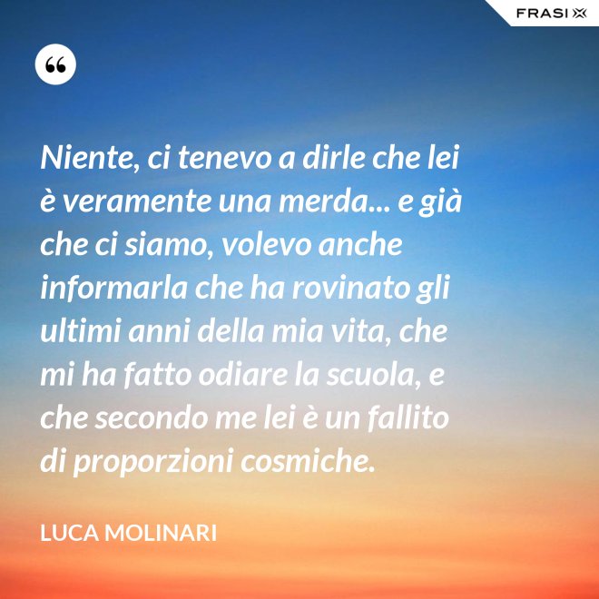Niente, ci tenevo a dirle che lei è veramente una merda... e già che ci siamo, volevo anche informarla che ha rovinato gli ultimi anni della mia vita, che mi ha fatto odiare la scuola, e che secondo me lei è un fallito di proporzioni cosmiche. - Luca Molinari