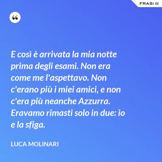 E così è arrivata la mia notte prima degli esami. Non era come me l'aspettavo. Non c'erano più i miei amici, e non c'era più neanche Azzurra. Eravamo rimasti solo in due: io e la sfiga. - Luca Molinari