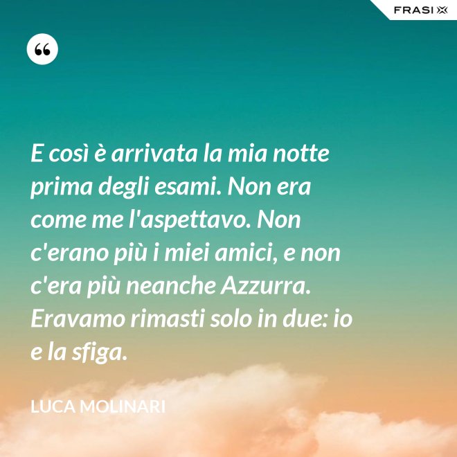 E così è arrivata la mia notte prima degli esami. Non era come me l'aspettavo. Non c'erano più i miei amici, e non c'era più neanche Azzurra. Eravamo rimasti solo in due: io e la sfiga. - Luca Molinari