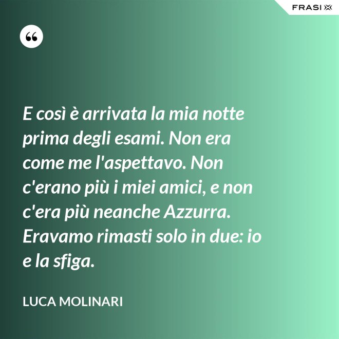 E così è arrivata la mia notte prima degli esami. Non era come me l'aspettavo. Non c'erano più i miei amici, e non c'era più neanche Azzurra. Eravamo rimasti solo in due: io e la sfiga. - Luca Molinari