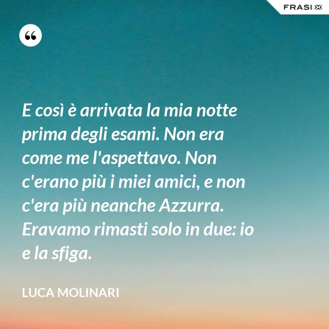 E così è arrivata la mia notte prima degli esami. Non era come me l'aspettavo. Non c'erano più i miei amici, e non c'era più neanche Azzurra. Eravamo rimasti solo in due: io e la sfiga. - Luca Molinari
