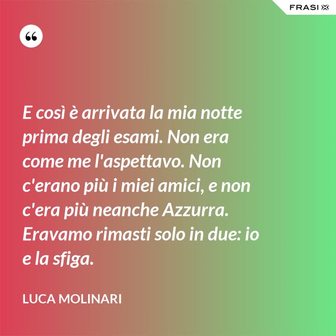 E così è arrivata la mia notte prima degli esami. Non era come me l'aspettavo. Non c'erano più i miei amici, e non c'era più neanche Azzurra. Eravamo rimasti solo in due: io e la sfiga. - Luca Molinari
