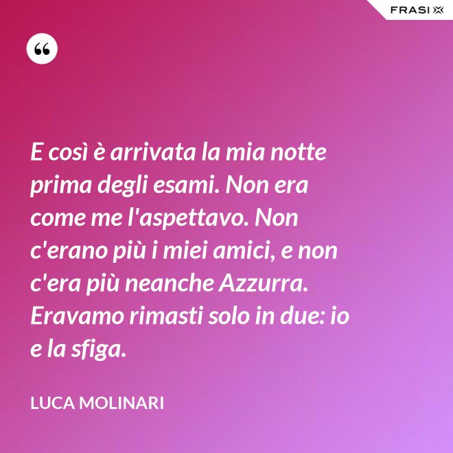 E così è arrivata la mia notte prima degli esami. Non era come me l'aspettavo. Non c'erano più i miei amici, e non c'era più neanche Azzurra. Eravamo rimasti solo in due: io e la sfiga. - Luca Molinari