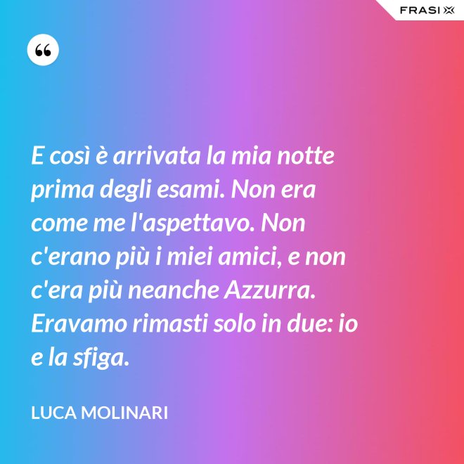 E così è arrivata la mia notte prima degli esami. Non era come me l'aspettavo. Non c'erano più i miei amici, e non c'era più neanche Azzurra. Eravamo rimasti solo in due: io e la sfiga. - Luca Molinari