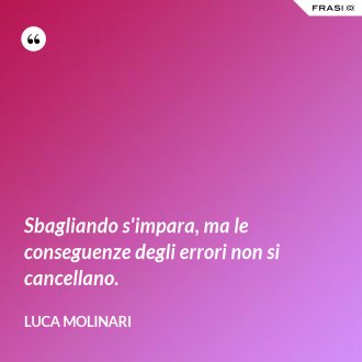 Sbagliando s'impara, ma le conseguenze degli errori non si cancellano. - Luca Molinari