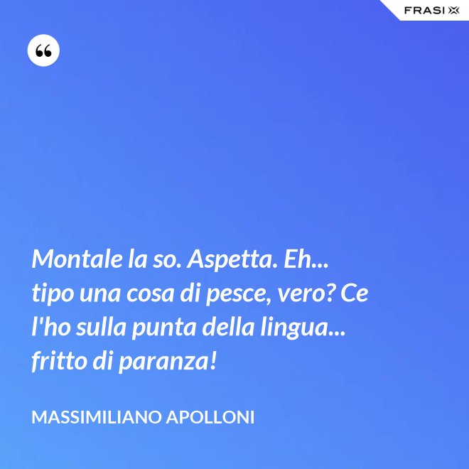 Montale la so. Aspetta. Eh... tipo una cosa di pesce, vero? Ce l'ho sulla punta della lingua... fritto di paranza! - Massimiliano Apolloni