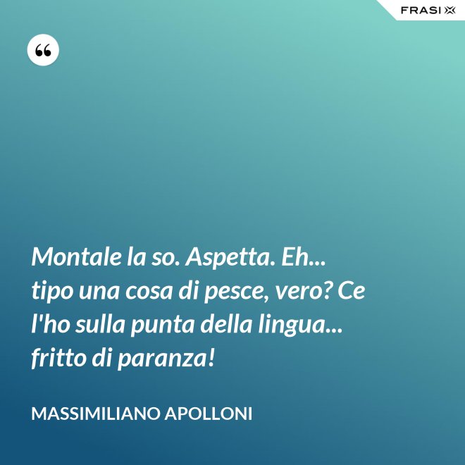 Montale la so. Aspetta. Eh... tipo una cosa di pesce, vero? Ce l'ho sulla punta della lingua... fritto di paranza! - Massimiliano Apolloni