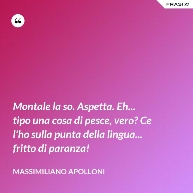 Montale la so. Aspetta. Eh... tipo una cosa di pesce, vero? Ce l'ho sulla punta della lingua... fritto di paranza! - Massimiliano Apolloni