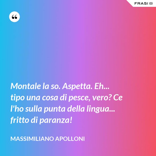 Montale la so. Aspetta. Eh... tipo una cosa di pesce, vero? Ce l'ho sulla punta della lingua... fritto di paranza! - Massimiliano Apolloni