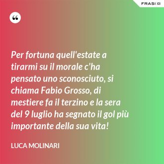 Per fortuna quell'estate a tirarmi su il morale c'ha pensato uno sconosciuto, si chiama Fabio Grosso, di mestiere fa il terzino e la sera del 9 luglio ha segnato il gol più importante della sua vita! - Luca Molinari