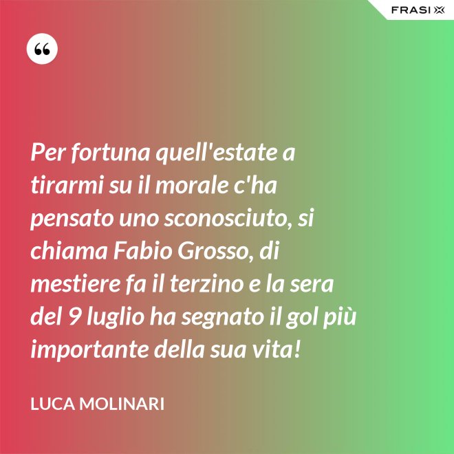Per fortuna quell'estate a tirarmi su il morale c'ha pensato uno sconosciuto, si chiama Fabio Grosso, di mestiere fa il terzino e la sera del 9 luglio ha segnato il gol più importante della sua vita! - Luca Molinari