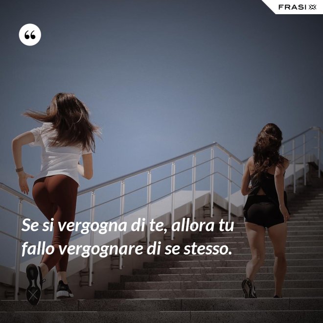 Se si vergogna di te, allora tu fallo vergognare di se stesso. - Anonimo