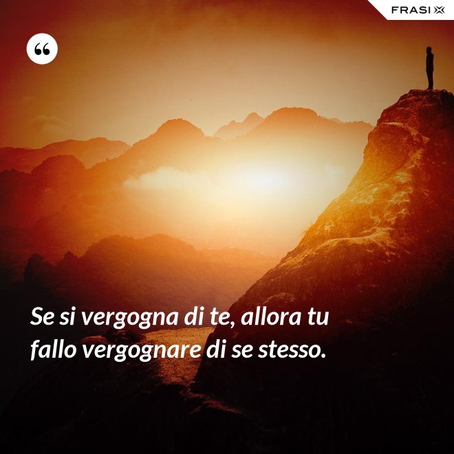 Se si vergogna di te, allora tu fallo vergognare di se stesso. - Anonimo