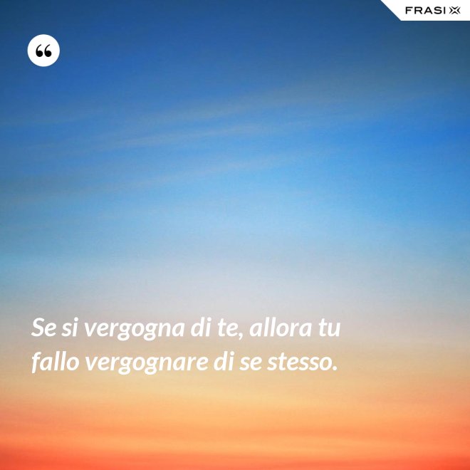Se si vergogna di te, allora tu fallo vergognare di se stesso. - Anonimo