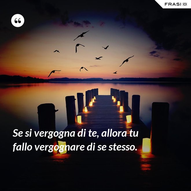 Se si vergogna di te, allora tu fallo vergognare di se stesso. - Anonimo
