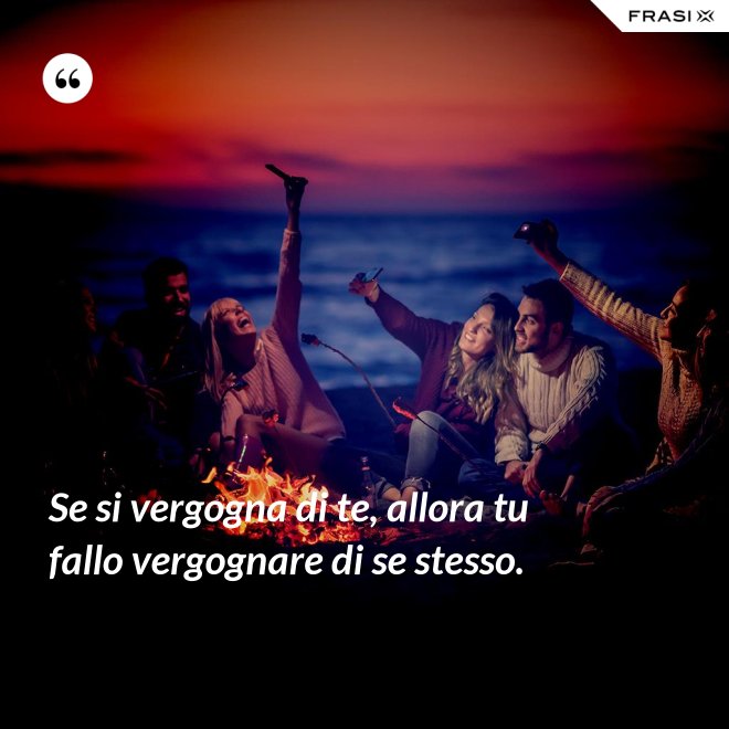 Se si vergogna di te, allora tu fallo vergognare di se stesso. - Anonimo