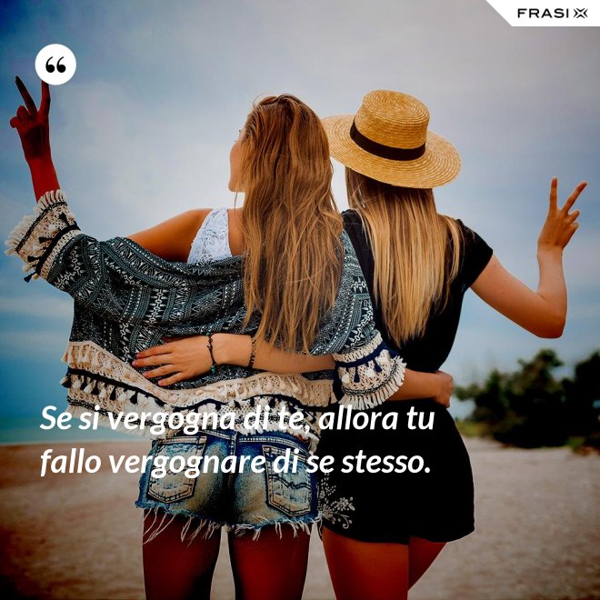 Se si vergogna di te, allora tu fallo vergognare di se stesso. - Anonimo