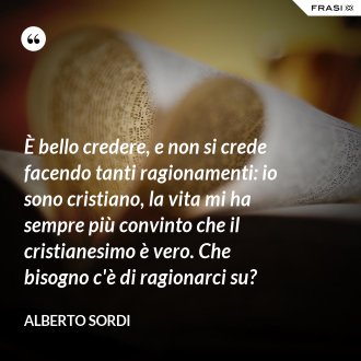 È bello credere, e non si crede facendo tanti ragionamenti: io sono cristiano, la vita mi ha sempre più convinto che il cristianesimo è vero. Che bisogno c'è di ragionarci su? - Alberto Sordi