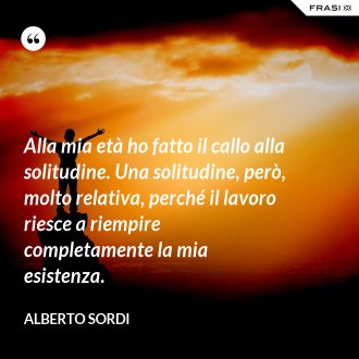 Alla mia età ho fatto il callo alla solitudine. Una solitudine, però, molto relativa, perché il lavoro riesce a riempire completamente la mia esistenza. - Alberto Sordi