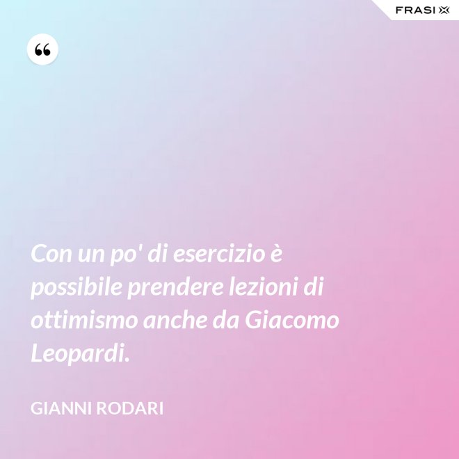 Con un po' di esercizio è possibile prendere lezioni di ottimismo anche da Giacomo Leopardi. - Gianni Rodari