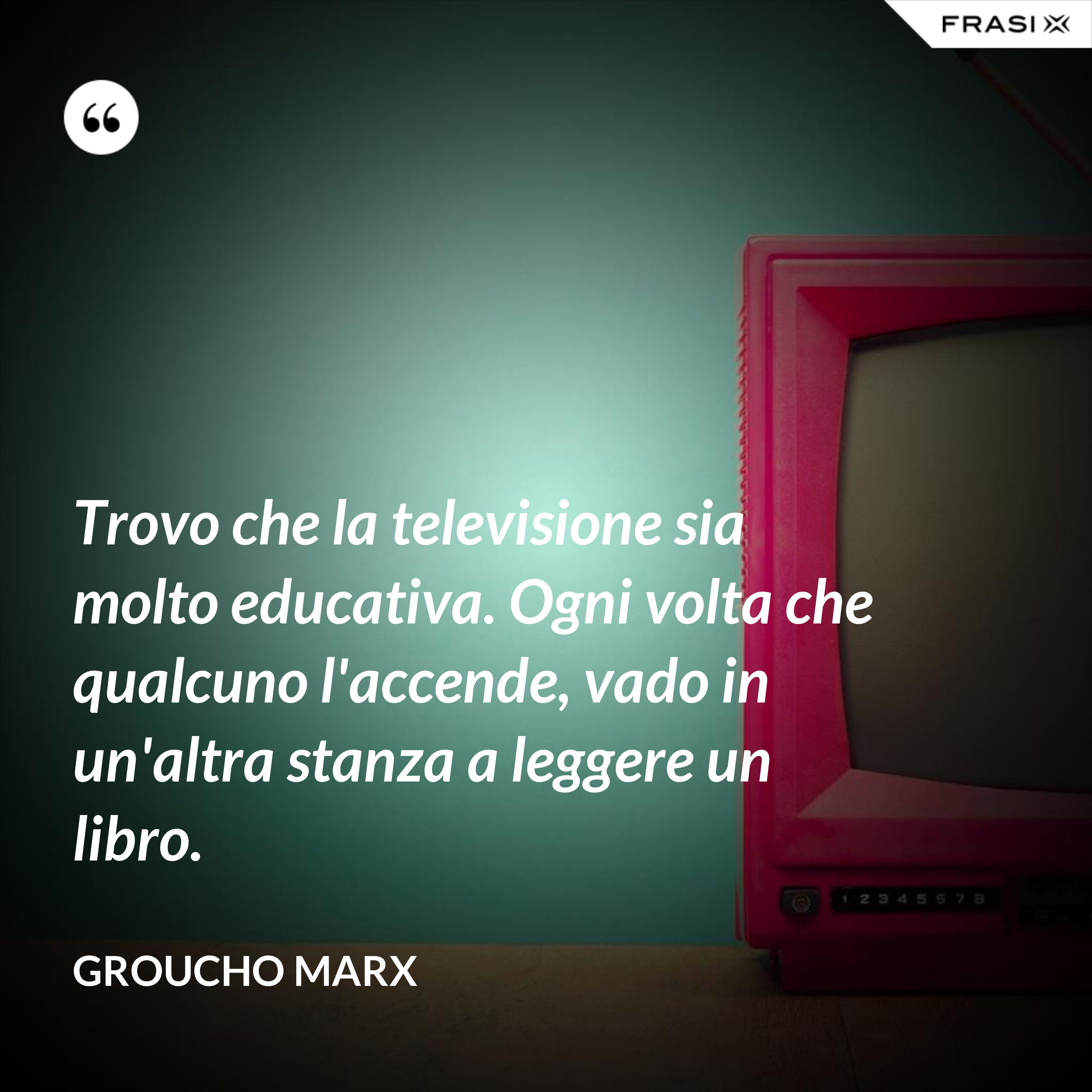 Trovo che la televisione sia molto educativa. Ogni volta che qualcuno l'accende, vado in un'altra stanza a leggere un libro. - Groucho Marx