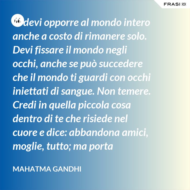 Ti devi opporre al mondo intero anche a costo di rimanere solo. Devi fissare il mondo negli occhi, anche se può succedere che il mondo ti guardi con occhi iniettati di sangue. Non temere. Credi in quella piccola cosa dentro di te che risiede nel cuore e dice: abbandona amici, moglie, tutto; ma porta testimonianza a quello per cui sei vissuto e per cui devi morire. Ogni persona che incontri è migliore di te in qualcosa; in quella cosa impara. - Mahatma Gandhi