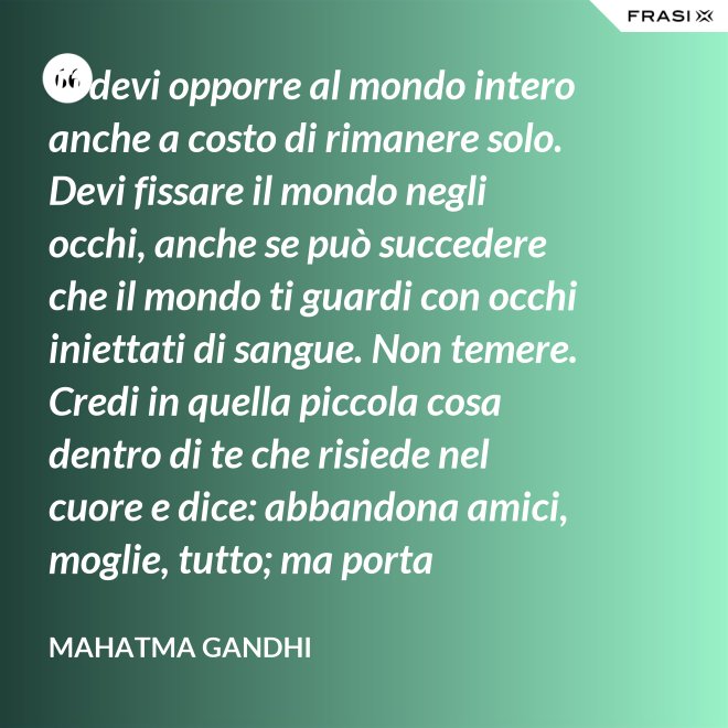 Ti devi opporre al mondo intero anche a costo di rimanere solo. Devi fissare il mondo negli occhi, anche se può succedere che il mondo ti guardi con occhi iniettati di sangue. Non temere. Credi in quella piccola cosa dentro di te che risiede nel cuore e dice: abbandona amici, moglie, tutto; ma porta testimonianza a quello per cui sei vissuto e per cui devi morire. Ogni persona che incontri è migliore di te in qualcosa; in quella cosa impara. - Mahatma Gandhi