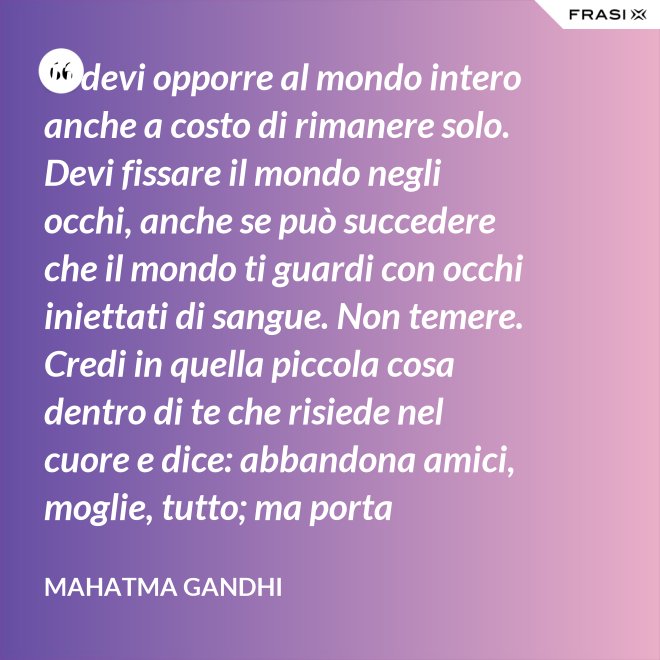 Ti devi opporre al mondo intero anche a costo di rimanere solo. Devi fissare il mondo negli occhi, anche se può succedere che il mondo ti guardi con occhi iniettati di sangue. Non temere. Credi in quella piccola cosa dentro di te che risiede nel cuore e dice: abbandona amici, moglie, tutto; ma porta testimonianza a quello per cui sei vissuto e per cui devi morire. Ogni persona che incontri è migliore di te in qualcosa; in quella cosa impara. - Mahatma Gandhi