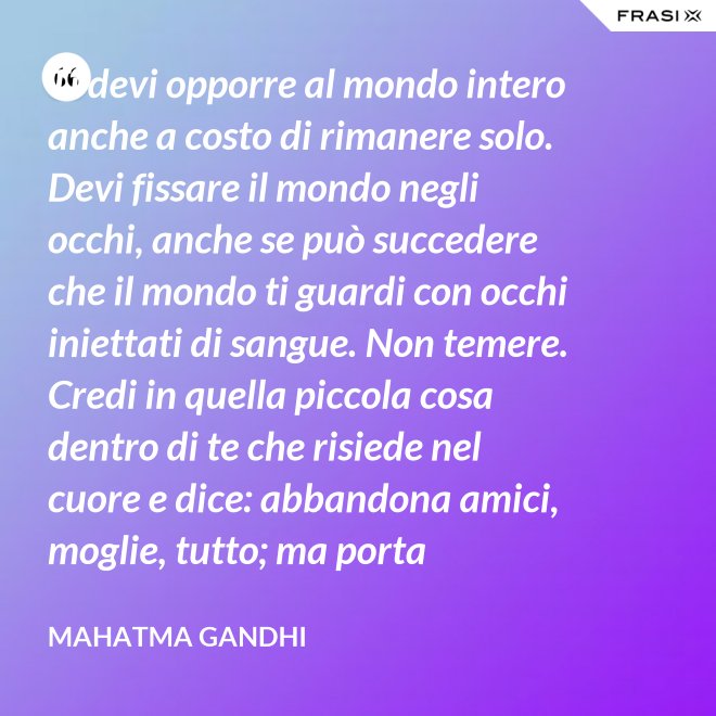 Ti devi opporre al mondo intero anche a costo di rimanere solo. Devi fissare il mondo negli occhi, anche se può succedere che il mondo ti guardi con occhi iniettati di sangue. Non temere. Credi in quella piccola cosa dentro di te che risiede nel cuore e dice: abbandona amici, moglie, tutto; ma porta testimonianza a quello per cui sei vissuto e per cui devi morire. Ogni persona che incontri è migliore di te in qualcosa; in quella cosa impara. - Mahatma Gandhi